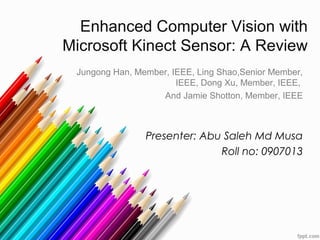 Enhanced Computer Vision with
Microsoft Kinect Sensor: A Review
Jungong Han, Member, IEEE, Ling Shao,Senior Member,
IEEE, Dong Xu, Member, IEEE,
And Jamie Shotton, Member, IEEE

Presenter: Abu Saleh Md Musa
Roll no: 0907013

 