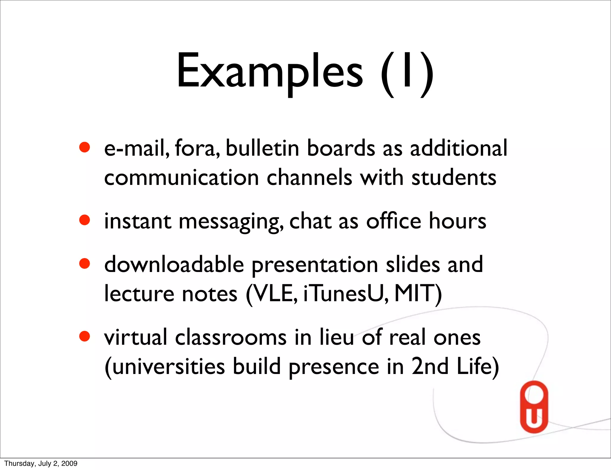 Examples (1)
                     • e-mail, fora, bulletin boards as additional
                         communication channels with students
                     • instant messaging, chat as ofﬁce hours
                     • downloadable presentation slides and
                         lecture notes (VLE, iTunesU, MIT)
                     • virtual classrooms in lieu of real ones
                         (universities build presence in 2nd Life)


Thursday, July 2, 2009
 