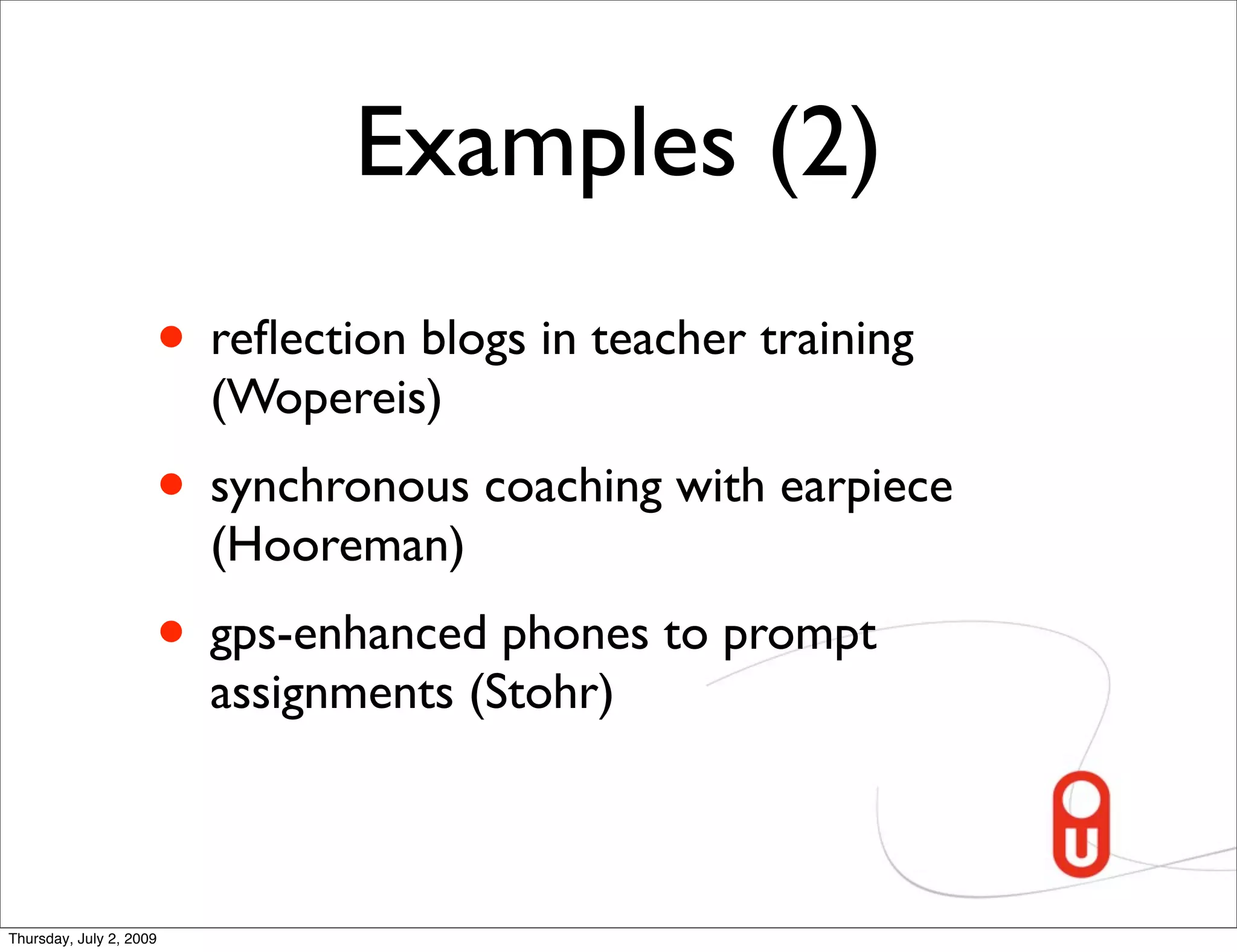 Examples (2)
                     • reﬂection blogs in teacher training
                         (Wopereis)
                     • synchronous coaching with earpiece
                         (Hooreman)
                     • gps-enhanced phones to prompt
                         assignments (Stohr)



Thursday, July 2, 2009
 