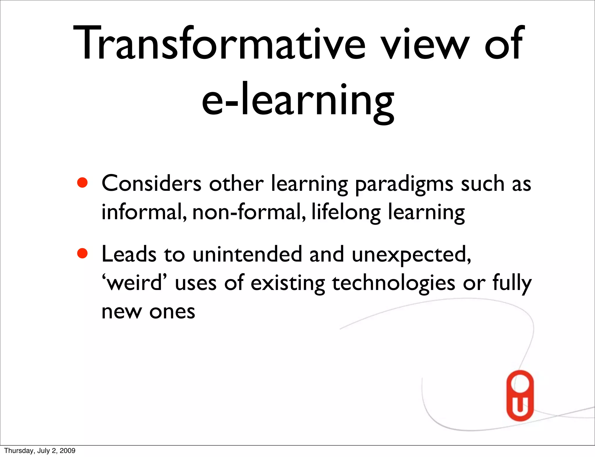 Transformative view of
                           e-learning
                     • Considers other learning paradigms such as
                         informal, non-formal, lifelong learning
                     • Leads to unintended and unexpected,
                         ‘weird’ uses of existing technologies or fully
                         new ones




Thursday, July 2, 2009
 