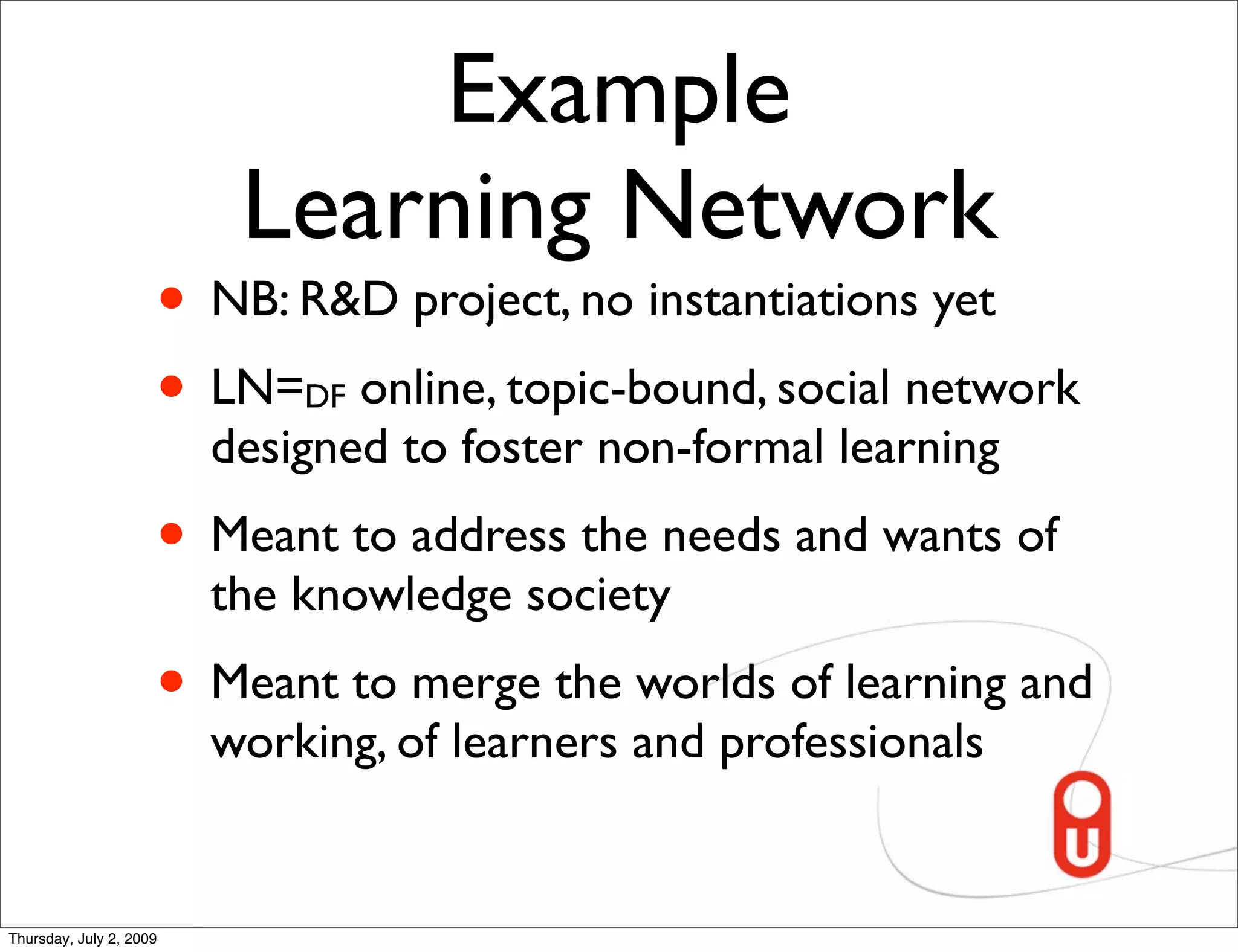Example
                          Learning Network
                     • NB: R&D project, no instantiations yet
                     • LN= online, topic-bound, social network
                             DF
                         designed to foster non-formal learning
                     • Meant to address the needs and wants of
                         the knowledge society
                     • Meant to merge the worlds of learning and
                         working, of learners and professionals


Thursday, July 2, 2009
 