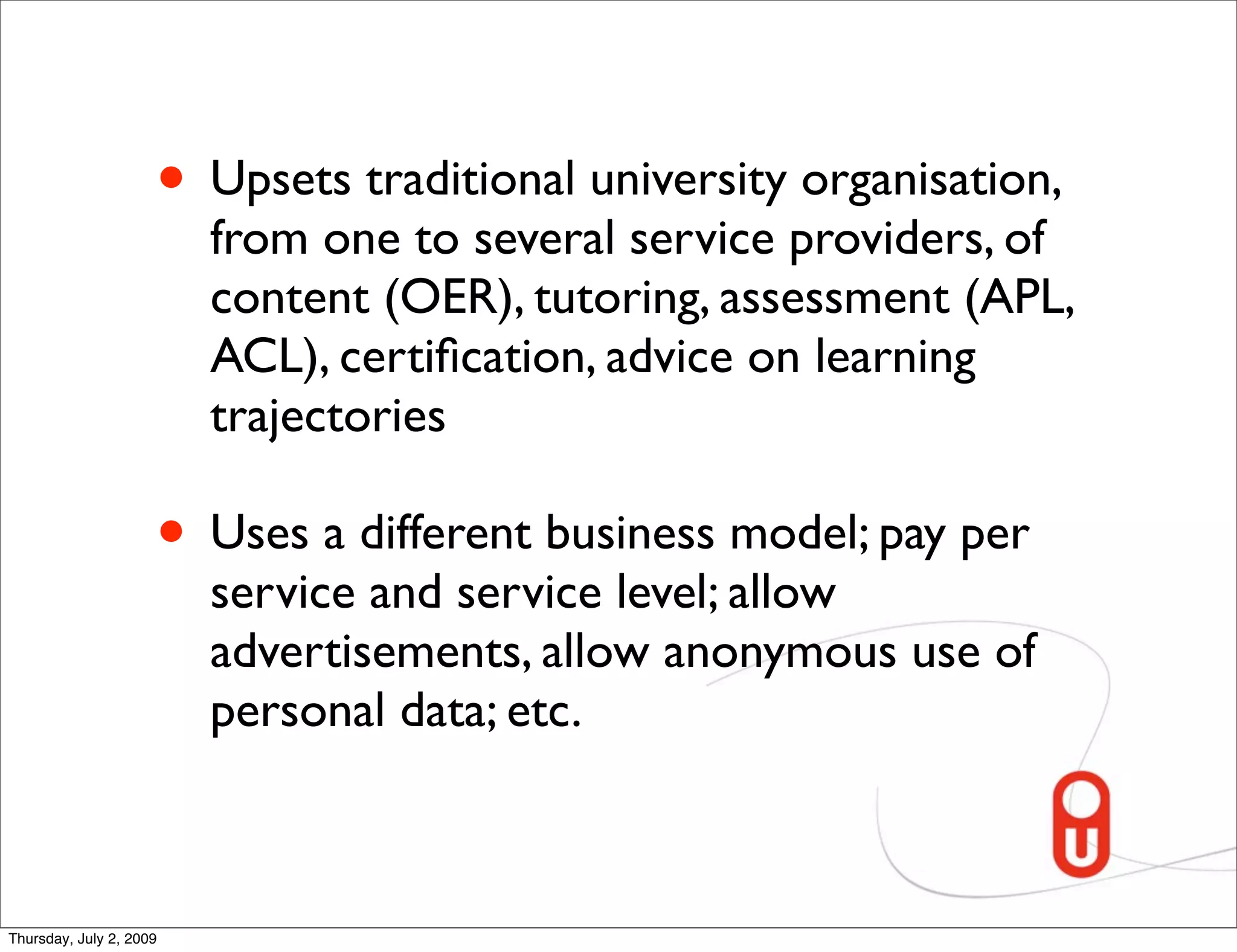 • Upsets traditional university organisation,
                         from one to several service providers, of
                         content (OER), tutoring, assessment (APL,
                         ACL), certiﬁcation, advice on learning
                         trajectories

                     • Uses a different business model; pay per
                         service and service level; allow
                         advertisements, allow anonymous use of
                         personal data; etc.



Thursday, July 2, 2009
 