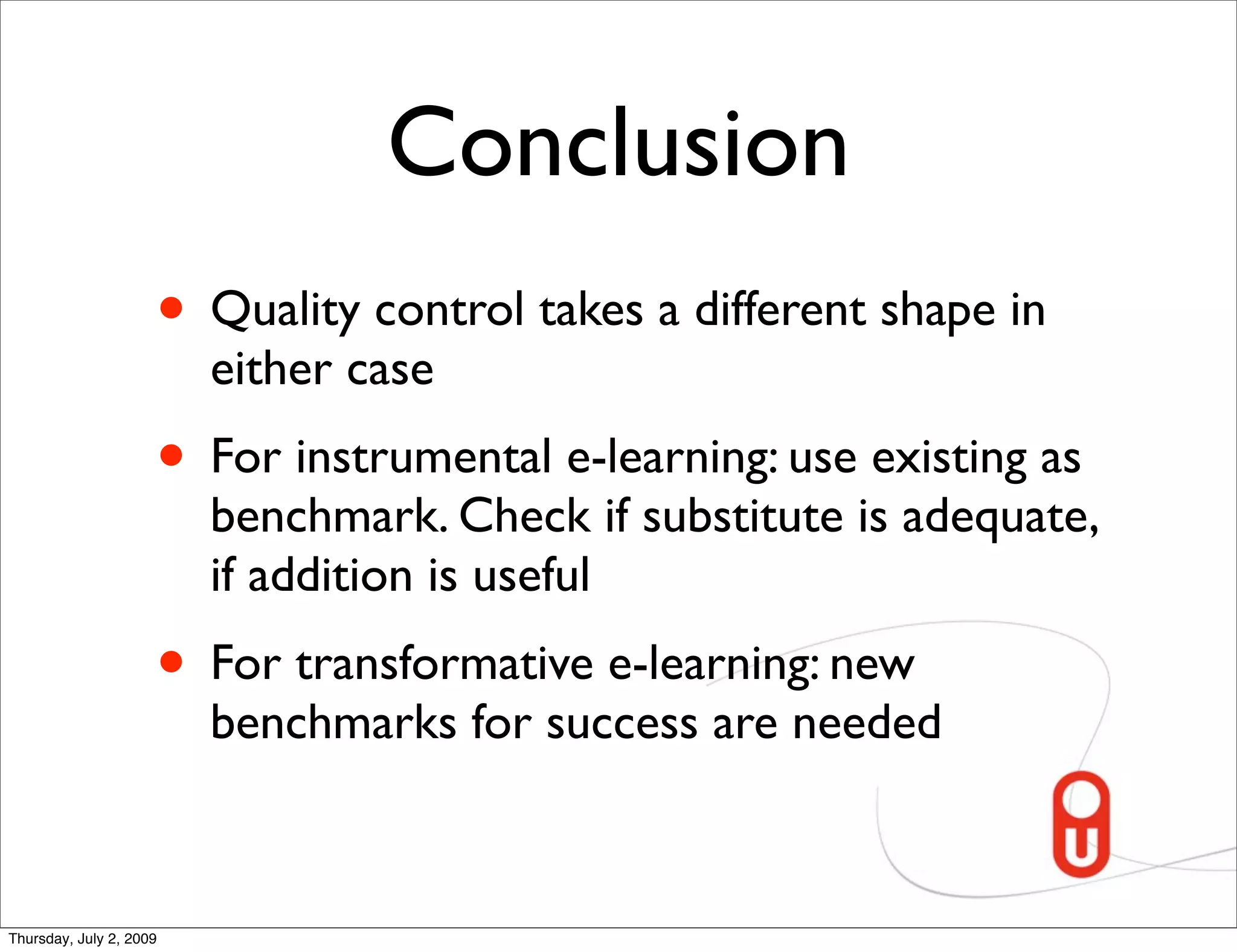 Conclusion
                     • Quality control takes a different shape in
                         either case
                     • For instrumental e-learning: use existing as
                         benchmark. Check if substitute is adequate,
                         if addition is useful
                     • For transformative e-learning: new
                         benchmarks for success are needed



Thursday, July 2, 2009
 