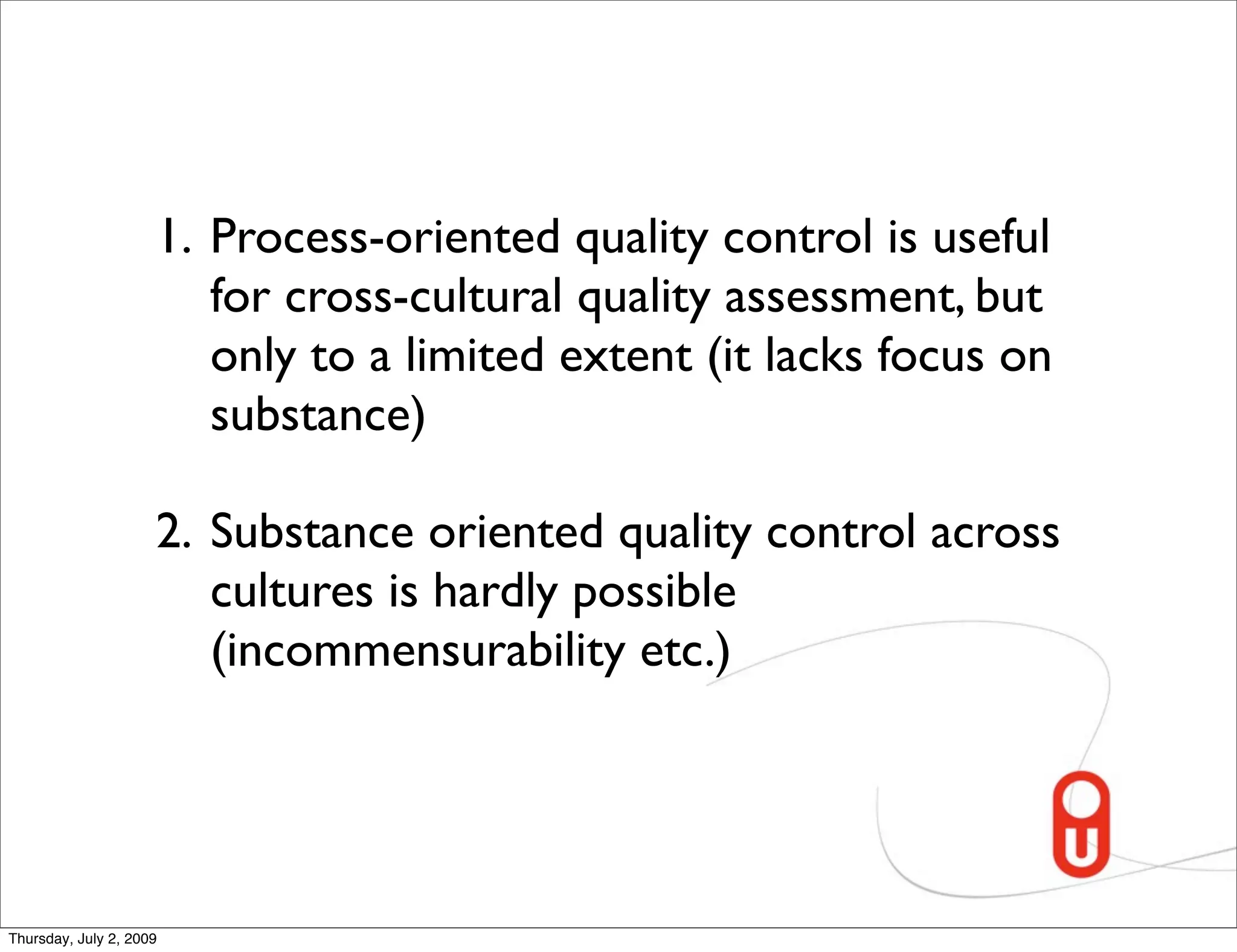 1. Process-oriented quality control is useful
                        for cross-cultural quality assessment, but
                        only to a limited extent (it lacks focus on
                        substance)

                     2. Substance oriented quality control across
                        cultures is hardly possible
                        (incommensurability etc.)




Thursday, July 2, 2009
 