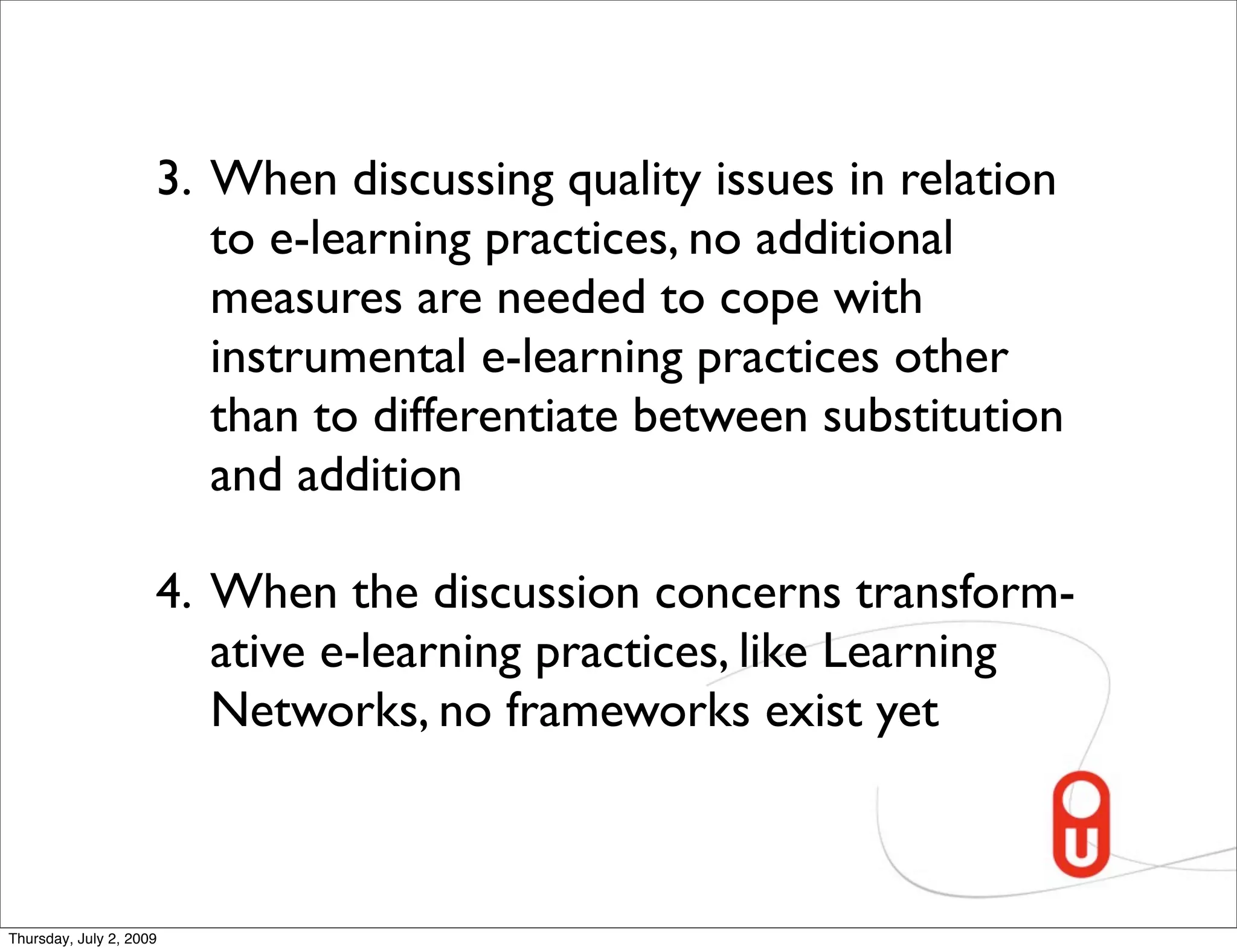 3. When discussing quality issues in relation
                        to e-learning practices, no additional
                        measures are needed to cope with
                        instrumental e-learning practices other
                        than to differentiate between substitution
                        and addition

                     4. When the discussion concerns transform-
                        ative e-learning practices, like Learning
                        Networks, no frameworks exist yet



Thursday, July 2, 2009
 