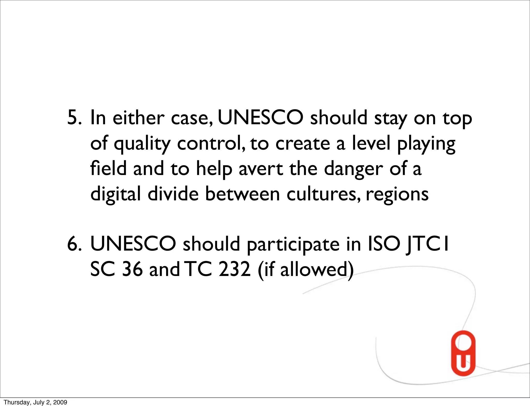 5. In either case, UNESCO should stay on top
                        of quality control, to create a level playing
                        ﬁeld and to help avert the danger of a
                        digital divide between cultures, regions

                     6. UNESCO should participate in ISO JTC1
                        SC 36 and TC 232 (if allowed)




Thursday, July 2, 2009
 