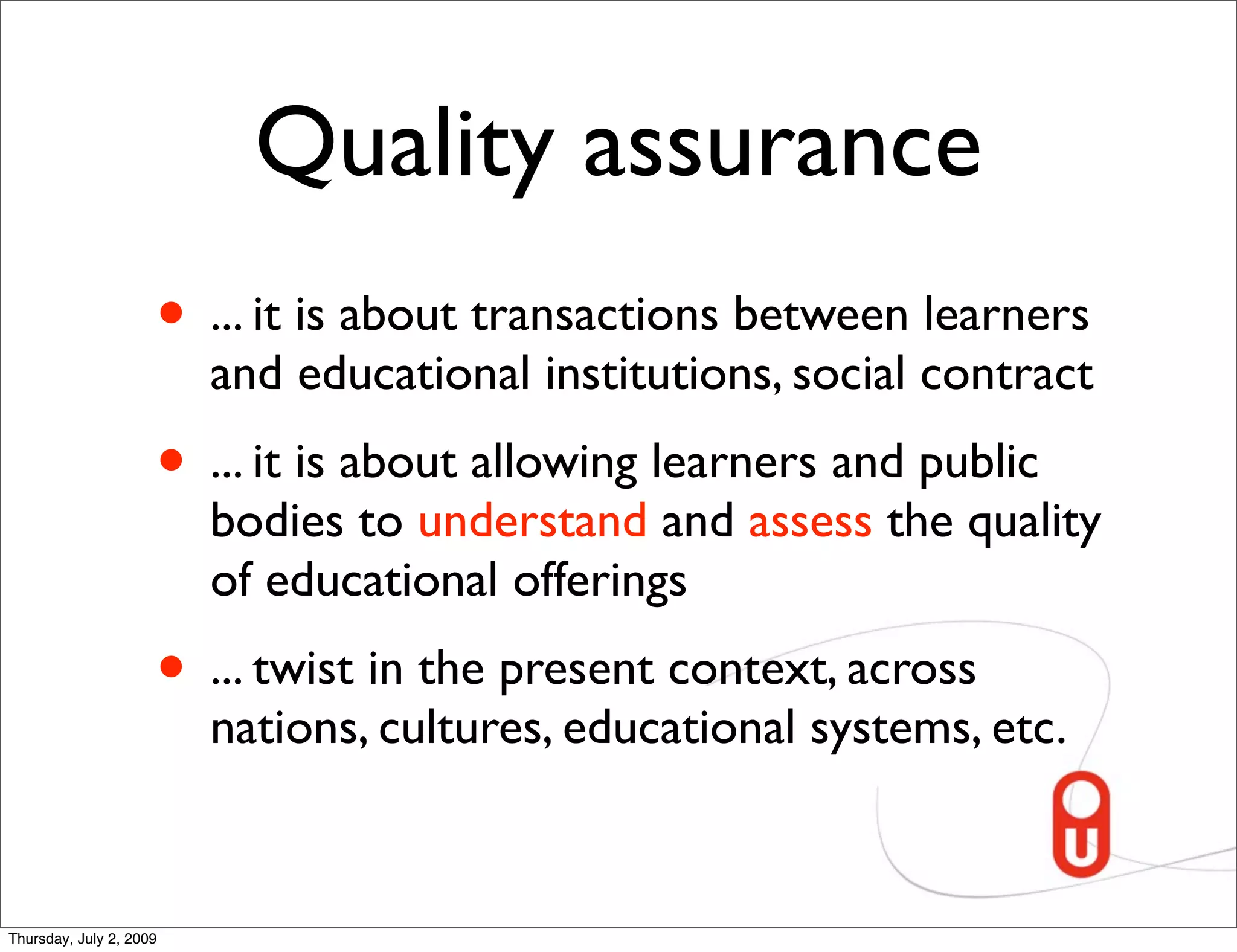 Quality assurance
                     • ... it is about transactions between learners
                         and educational institutions, social contract
                     • ... it is about allowing learners and public
                         bodies to understand and assess the quality
                         of educational offerings
                     • ... twist in the present context, across
                         nations, cultures, educational systems, etc.


Thursday, July 2, 2009
 