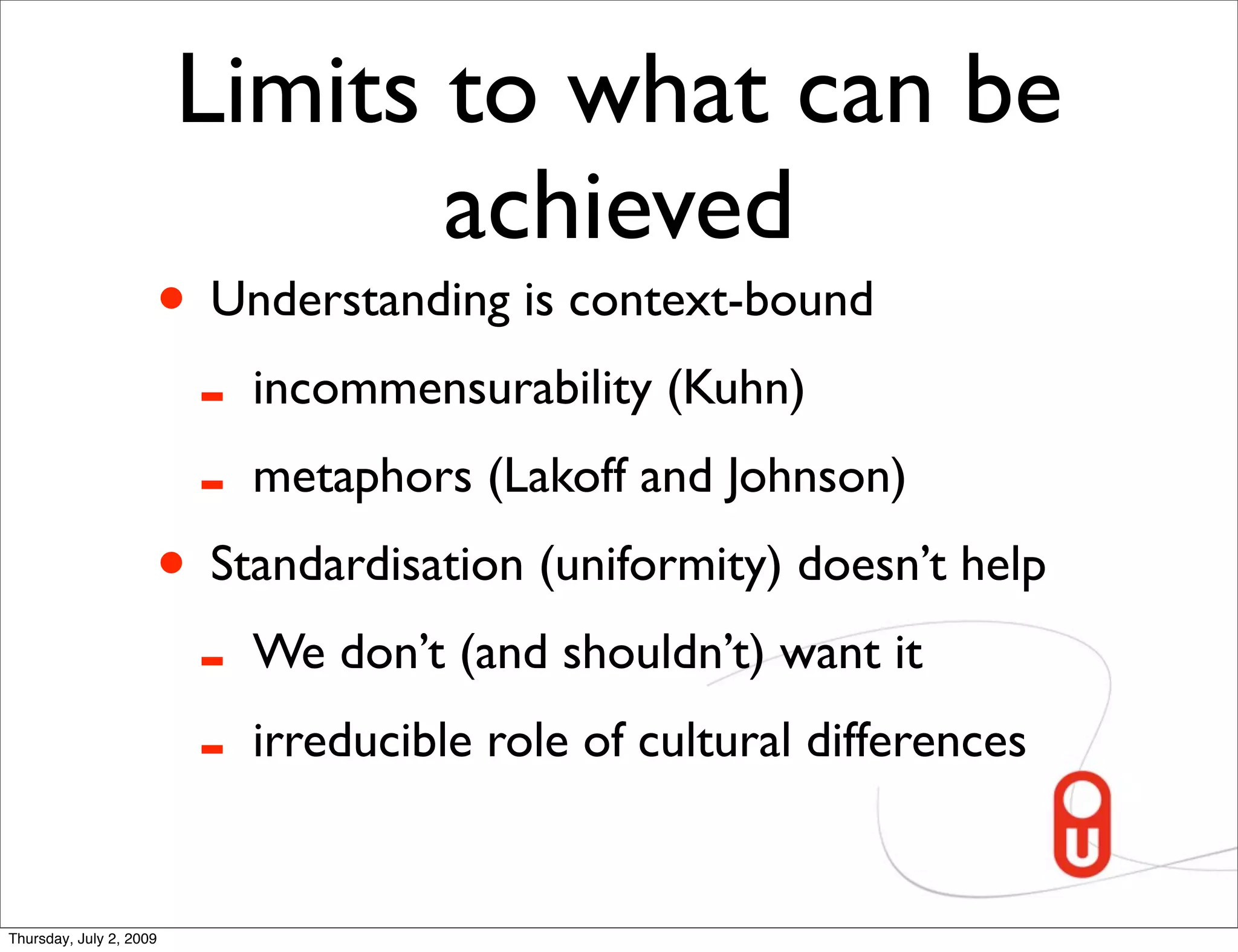 Limits to what can be
                                achieved
                     • Understanding is context-bound
                      - incommensurability (Kuhn)
                      - metaphors (Lakoff and Johnson)
                     • Standardisation (uniformity) doesn’t help
                      - We don’t (and shouldn’t) want it
                      - irreducible role of cultural differences

Thursday, July 2, 2009
 