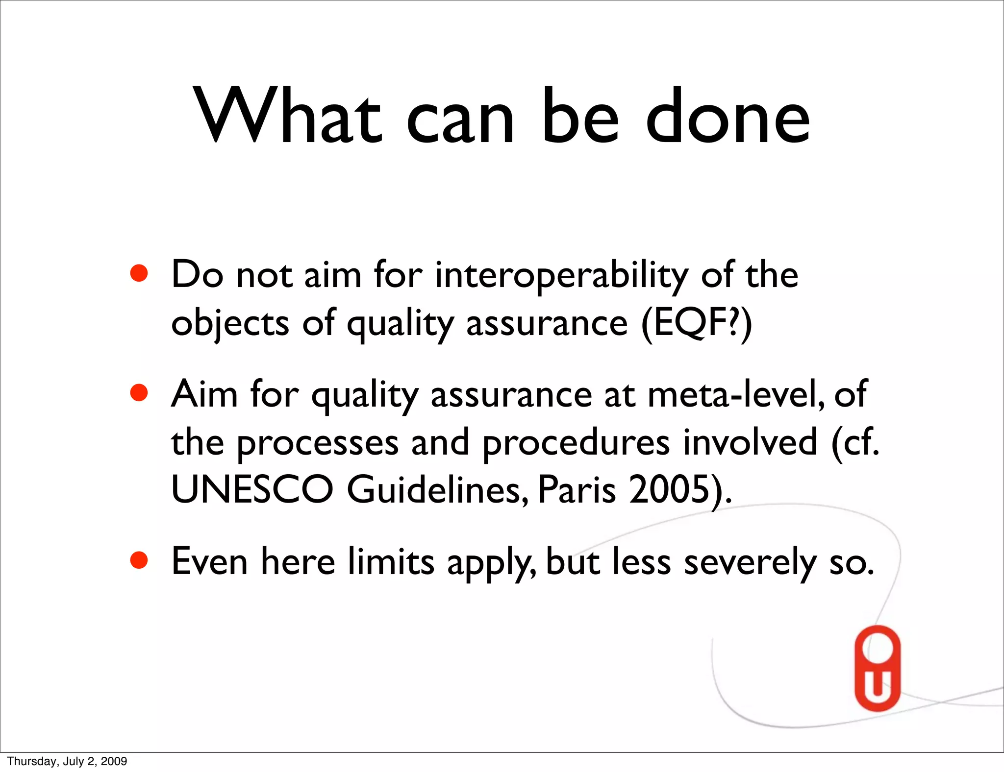 What can be done
                     • Do not aim for interoperability of the
                         objects of quality assurance (EQF?)
                     • Aim for quality assurance at meta-level, of
                         the processes and procedures involved (cf.
                         UNESCO Guidelines, Paris 2005).
                     • Even here limits apply, but less severely so.

Thursday, July 2, 2009
 