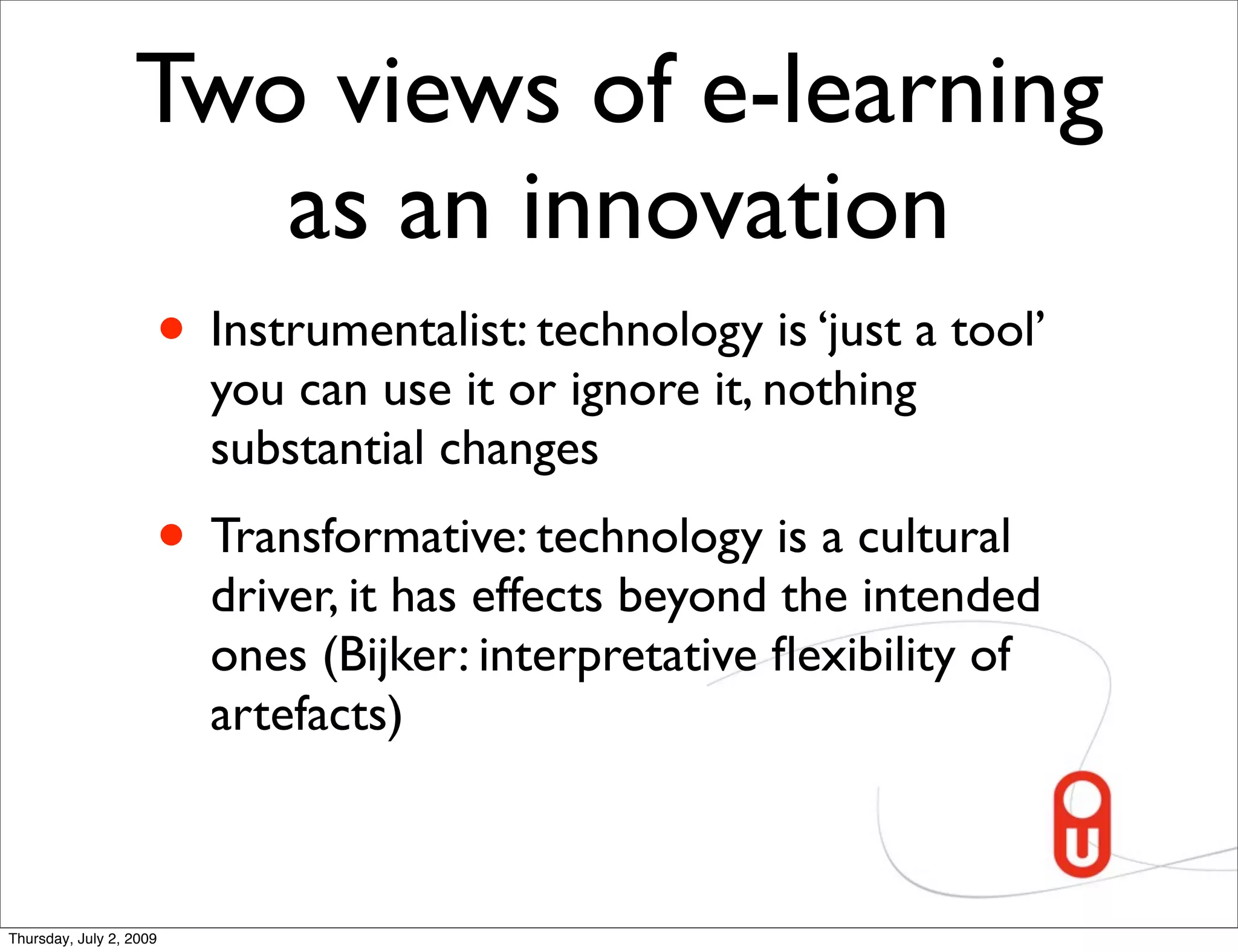 Two views of e-learning
                     as an innovation
                     • Instrumentalist: technology is ‘just a tool’
                         you can use it or ignore it, nothing
                         substantial changes
                     • Transformative: technology is a cultural
                         driver, it has effects beyond the intended
                         ones (Bijker: interpretative ﬂexibility of
                         artefacts)



Thursday, July 2, 2009
 
