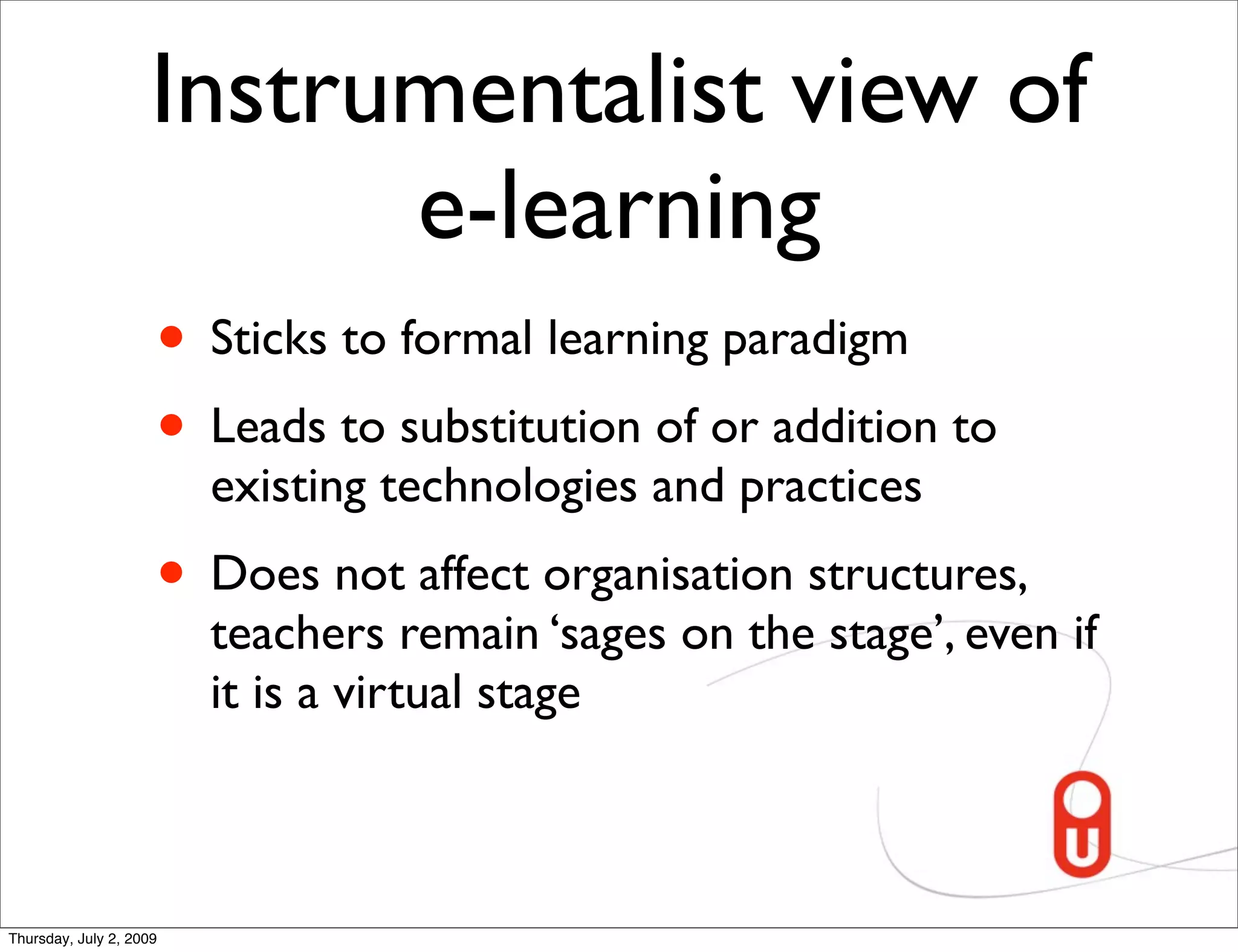 Instrumentalist view of
                           e-learning
                     • Sticks to formal learning paradigm
                     • Leads to substitution of or addition to
                         existing technologies and practices
                     • Does not affect organisation structures,
                         teachers remain ‘sages on the stage’, even if
                         it is a virtual stage



Thursday, July 2, 2009
 