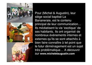 Pour (Michel & Augustin), leur
siège social baptisé La
Bananeraie, est le contenu
principal de leur communication…
Ils médiatisent la vie ‘exotique’ de
ses habitants. Ils ont organisé de
nombreux événements internes et
externes qu’ils se sont attachés à
bien faire connaître à tel point que
le futur déménagement est un sujet
très problématique… A découvrir
sur www.micheletaugustin.com
 