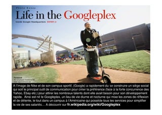 A l’image de Nike et de son campus sportif, (Google) a rapidement du se construire un siège social
qui soit le principal outil de communication pour créer la préférence (face à la forte concurrence des
Yahoo, Ebay etc.) pour attirer les nombreux talents dont elle avait besoin pour son développement
rapide. Ainsi est né le Googleplex, un lieu de vie diurne et nocturne qui mixe les zones de réﬂexion
et de détente, le tout dans un campus à l’Américaine qui possède tous les services pour simpliﬁer
la vie de ses salariés… A découvrir sur fr.wikipedia.org/wiki/Googleplex
 