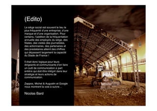 (Edito)
Le siège social est souvent le lieu le
plus fréquenté d’une entreprise, d’une
marque et d’une organisation. Pour
certains, l’addition de la fréquentation
annuelle des employés du siège, des
ﬁliales, des visites des journalistes,
des actionnaires, des partenaires et
des prestataires atteint des chiffres
qui dépassent largement la capacité
du Stade de France !

Il était donc logique pour leurs
dirigeants et communicants d’en faire
un outil de communication à part
entière qui doit être intégré dans leur
stratégie et leurs actions de
communication.

Zappos, Michel & Augustin et Google
nous montrent la voie à suivre…

Nicolas Bard
 
