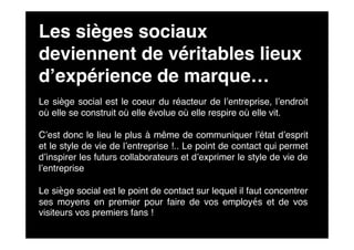 Les sièges sociaux
deviennent de véritables lieux
d’expérience de marque…
Le siège social est le coeur du réacteur de l’entreprise, l’endroit
où elle se construit où elle évolue où elle respire où elle vit.

C’est donc le lieu le plus à même de communiquer l’état d’esprit
et le style de vie de l’entreprise !.. Le point de contact qui permet
d’inspirer les futurs collaborateurs et d’exprimer le style de vie de
l’entreprise

Le siège social est le point de contact sur lequel il faut concentrer
ses moyens en premier pour faire de vos employés et de vos
visiteurs vos premiers fans !
 