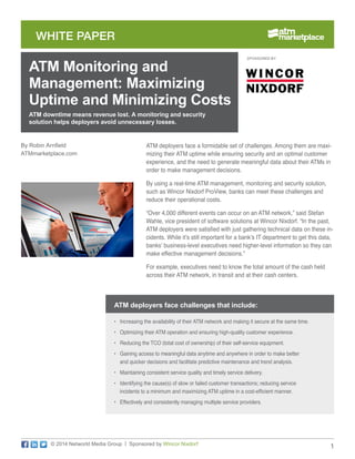 1
WHITE PAPER
© 2014 Networld Media Group | Sponsored by Wincor Nixdorf
ATM deployers face a formidable set of challenges. Among them are maxi-
mizing their ATM uptime while ensuring security and an optimal customer
experience, and the need to generate meaningful data about their ATMs in
order to make management decisions.
By using a real-time ATM management, monitoring and security solution,
such as Wincor Nixdorf ProView, banks can meet these challenges and
reduce their operational costs.
“Over 4,000 different events can occur on an ATM network,” said Stefan
Wahle, vice president of software solutions at Wincor Nixdorf. “In the past,
ATM deployers were satisfied with just gathering technical data on these in-
cidents. While it’s still important for a bank’s IT department to get this data,
banks’ business-level executives need higher-level information so they can
make effective management decisions.”
For example, executives need to know the total amount of the cash held
across their ATM network, in transit and at their cash centers.
ATM downtime means revenue lost. A monitoring and security
solution helps deployers avoid unnecessary losses.
ATM Monitoring and
Management: Maximizing
Uptime and Minimizing Costs
By Robin Arnfield
ATMmarketplace.com
SPONSORED BY:
•	 Increasing the availability of their ATM network and making it secure at the same time.
•	 Optimizing their ATM operation and ensuring high-quality customer experience.
•	 Reducing the TCO (total cost of ownership) of their self-service equipment.
•	 Gaining access to meaningful data anytime and anywhere in order to make better
and quicker decisions and facilitate predictive maintenance and trend analysis.
•	 Maintaining consistent service quality and timely service delivery.
•	 Identifying the cause(s) of slow or failed customer transactions; reducing service
incidents to a minimum and maximizing ATM uptime in a cost-efficient manner.
•	 Effectively and consistently managing multiple service providers.
ATM deployers face challenges that include:
 
