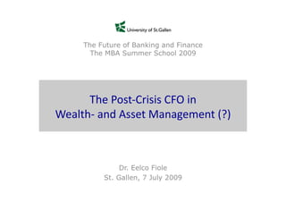 The Future of Banking and Finance
         The MBA Summer School 2009




      The	
  Post-­‐Crisis	
  CFO	
  in	
  	
  
Wealth-­‐	
  and	
  Asset	
  Management	
  (?)	
  



                  Dr. Eelco Fiole
             St. Gallen, 7 July 2009
 