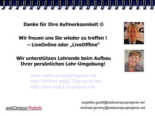Danke für Ihre Aufmerksamkeit 

Wir freuen uns Sie wieder zu treffen !
   – LiveOnline oder „LiveOffline“

Wir unterstützen Lehrende beim Aufbau
 Ihrer persönlichen Lehr-Umgebung!

     www.webcampusprojects.net
     http://dafnet.web2.0campus.net
     http://lion.web2.0campus.net
                                                10




                           angelika.guettl@webcampusprojects.net
                          michael.goriany@webcampusprojects.net
 