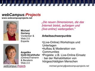 webCampus:Projects
www.webcampusprojects.net

                               „Die neuen Dimensionen, die das
                               Internet bietet, aufzeigen und
               Michael
                               (live-online) weitergeben.“
               Goriany
               Vordenker &      Arbeitsschwerpunkte
               Web 2.0
               Experte          
                                  (Live-Online) Workshops und
                                 Unterlagen
                                 
                                  Aufbau & Moderation von
               Angelika          Communities
               Güttl-Strahlhofer Projekte: z.B. Live-Online Einsatz
               (Online)Trainerin bei der Rehabilitation von
               & Beraterin
               Web 2.0
                                 hörgeschädigten Menschen
                                      michael.goriany@webcampusprojects.net
 