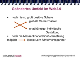 Geändertes Umfeld im Web2.0

•   noch nie so groß positive Schere
                  globale Vernetzbarkeit

               unabhängige, individuelle
                            Gestaltung
• noch nie Massenkooperation/-Vernetzung
möglich      ideale Lern-/Unterrichtspartner




                           michael.goriany@webcampusprojects.net
 