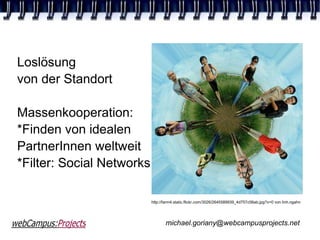 Loslösung
von der Standort

Massenkooperation:
*Finden von idealen
PartnerInnen weltweit
*Filter: Social Networks

                           http://farm4.static.flickr.com/3026/2645589939_4d757c06ab.jpg?v=0 von linh.ngahn




                                  michael.goriany@webcampusprojects.net
 