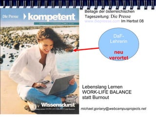 Beilage der österreichischen
  Tageszeitung: Die Presse
  www.diepresse.com Im Herbst 08


                 DaF-
                Lehrerin

                  neu
                verortet




Lebenslang Lernen
WORK-LIFE BALANCE
statt Burnout

michael.goriany@webcampusprojects.net
 