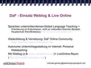 DaF - Einsatz Weblog & Live Online

Sprachen unterrichten/lernen:Global Language Teaching =
  Orientierung an Kulturkreisen, nicht an nationalen Grenzen Beispiel:
  Hauptschule Wien/Bratislava http://slowakei.wordpress.com/


Weiterbildung & Vernetzung: DaF Online Community .
  http://dafnet.web2.0campus.net
Autonome Unterrichtsgestaltung im Internet: Personal
   Webteaching
Mit Weblog (z.B.www.wordpress.com)+ LiveOnline-Raum
(http://lion.web2.0campus.net )
                                     michael.goriany@webcampusprojects.net
 