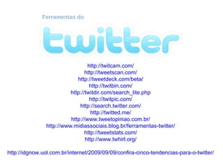 Ferramentas do http://twitcam.com/ http://tweetscan.com/ http://tweetdeck.com/beta/ http://twitbin.com/ http://twitdir.com/search_lite.php http://twitpic.com/ http://search.twitter.com/ http://twitted.me/ http://www.tweetopiniao.com.br/ http://www.midiassociais.blog.br/ferramentas-twitter/ http://tweetstats.com/ http://www.twhirl.org/ http://idgnow.uol.com.br/internet/2009/09/09/confira-cinco-tendencias-para-o-twitter/ 