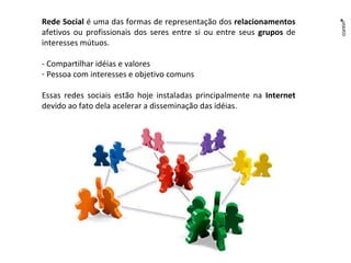 Rede Social  é uma das formas de representação dos  relacionamentos  afetivos ou profissionais dos seres entre si ou entre seus  grupos  de interesses mútuos.  - Compartilhar idéias e valores Pessoa com interesses e objetivo comuns Essas redes sociais estão hoje instaladas principalmente na  Internet  devido ao fato dela acelerar a disseminação das idéias. 