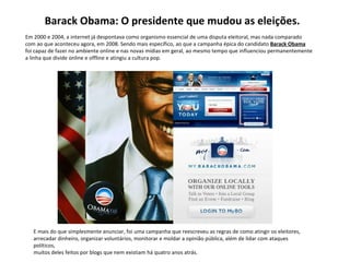 Em 2000 e 2004, a internet já despontava como organismo essencial de uma disputa eleitoral, mas nada comparado  com ao que aconteceu agora, em 2008. Sendo mais específico, ao que a campanha épica do candidato  Barack Obama foi capaz de fazer no ambiente online e nas novas mídias em geral, ao mesmo tempo que influenciou permanentemente  a linha que divide online e offline e atingiu a cultura pop. E mais do que simplesmente anunciar, foi uma campanha que reescreveu as regras de como atingir os eleitores,  arrecadar dinheiro, organizar voluntários, monitorar e moldar a opinião pública, além de lidar com ataques políticos,  muitos deles feitos por blogs que nem existiam há quatro anos atrás. Barack Obama: O presidente que mudou as eleições. 