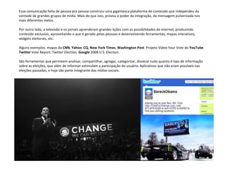 Essa comunicação feita de pessoa pra pessoa construiu uma gigantesca plataforma de conteúdo que independeu da  vontade de grandes grupos de mídia. Mais do que isso, provou o poder da integração, da mensagem pulverizada nos  mais diferentes meios. Por outro lado, a televisão e os jornais aprenderam grandes lições com as possibilidades da internet, produzindo  conteúdo exclusivo, aproveitando o que é gerado pelas pessoas e desenvolvendo ferramentas, mapas interativos,  widgets eleitorais, etc. Alguns exemplos: mapas da  CNN ,  Yahoo ,  CQ ,  New York Times ,  Washington Post . Projeto Video Your Vote do  YouTube .  Twitter  Vote Report. Twitter Election.  Google  2008 U.S. Election. São ferramentas que permitem analisar, compartilhar, agregar, categorizar, dissecar tudo quanto é tipo de informação  sobre as eleições, que além de informar estimulam a participação do usuário. Aplicativos que não eram possíveis nas  eleições passadas, e hoje são parte integrante das mídias sociais. 