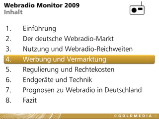 Webradio Monitor 2009
Inhalt

1.   Einführung
2.   Der deutsche Webradio-Markt
3.   Nutzung und Webradio-Reichweiten
4.   Werbung und Vermarktung
5.   Regulierung und Rechtekosten
6.   Endgeräte und Technik
7.   Prognosen zu Webradio in Deutschland
8.   Fazit
                                            17
 