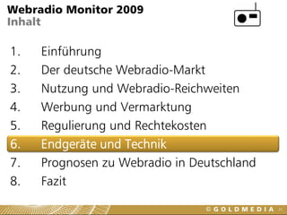 Webradio Monitor 2009
Inhalt

1.   Einführung
2.   Der deutsche Webradio-Markt
3.   Nutzung und Webradio-Reichweiten
4.   Werbung und Vermarktung
5.   Regulierung und Rechtekosten
6.   Endgeräte und Technik
7.   Prognosen zu Webradio in Deutschland
8.   Fazit
                                            31
 