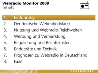 Webradio Monitor 2009
Inhalt

1.   Einführung
2.   Der deutsche Webradio-Markt
3.   Nutzung und Webradio-Reichweiten
4.   Werbung und Vermarktung
5.   Regulierung und Rechtekosten
6.   Endgeräte und Technik
7.   Prognosen zu Webradio in Deutschland
8.   Fazit
                                            2
 