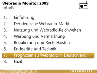 Webradio Monitor 2009
Inhalt

1.   Einführung
2.   Der deutsche Webradio-Markt
3.   Nutzung und Webradio-Reichweiten
4.   Werbung und Vermarktung
5.   Regulierung und Rechtekosten
6.   Endgeräte und Technik
7.   Prognosen zu Webradio in Deutschland
8.   Fazit
                                            45
 