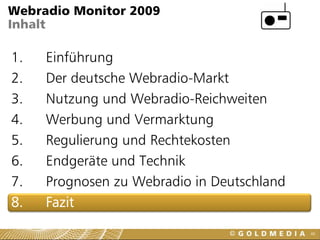 Webradio Monitor 2009
Inhalt

1.   Einführung
2.   Der deutsche Webradio-Markt
3.   Nutzung und Webradio-Reichweiten
4.   Werbung und Vermarktung
5.   Regulierung und Rechtekosten
6.   Endgeräte und Technik
7.   Prognosen zu Webradio in Deutschland
8.   Fazit
                                            48
 