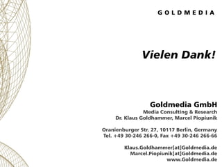 Vielen Dank!



                  Goldmedia GmbH
                Media Consulting & Research
     Dr. Klaus Goldhammer, Marcel Piopiunik

Oranienburger Str. 27, 10117 Berlin, Germany
Tel. +49 30-246 266-0, Fax +49 30-246 266-66

        Klaus.Goldhammer[at]Goldmedia.de
          Marcel.Piopiunik[at]Goldmedia.de
                        www.Goldmedia.de
 