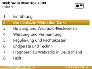 Webradio Monitor 2009
Inhalt

1.   Einführung
2.   Der deutsche Webradio-Markt
3.   Nutzung und Webradio-Reichweiten
4.   Werbung und Vermarktung
5.   Regulierung und Rechtekosten
6.   Endgeräte und Technik
7.   Prognosen zu Webradio in Deutschland
8.   Fazit
                                            4
 