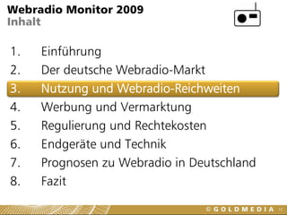 Webradio Monitor 2009
Inhalt

1.   Einführung
2.   Der deutsche Webradio-Markt
3.   Nutzung und Webradio-Reichweiten
4.   Werbung und Vermarktung
5.   Regulierung und Rechtekosten
6.   Endgeräte und Technik
7.   Prognosen zu Webradio in Deutschland
8.   Fazit
                                            10
 