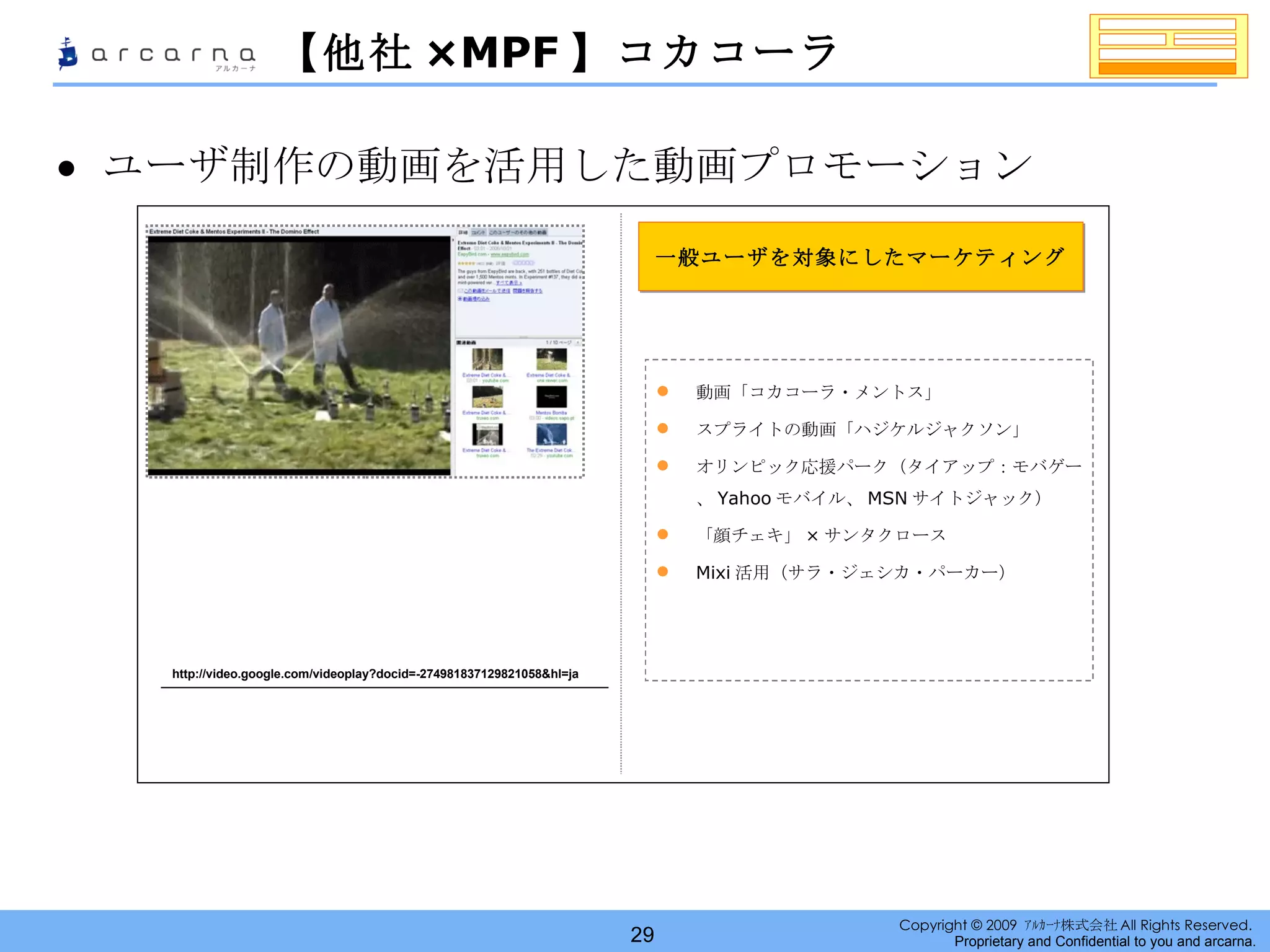 【他社 ×MPF 】コカコーラ ユーザ制作の動画を活用した動画プロモーション http://video.google.com/videoplay?docid=-274981837129821058&hl=ja 一般ユーザを対象にしたマーケティング 動画「コカコーラ・メントス」 スプライトの動画「ハジケルジャクソン」 オリンピック応援パーク（タイアップ：モバゲー、 Yahoo モバイル、 MSN サイトジャック） 「顔チェキ」 × サンタクロース Mixi 活用（サラ・ジェシカ・パーカー） 