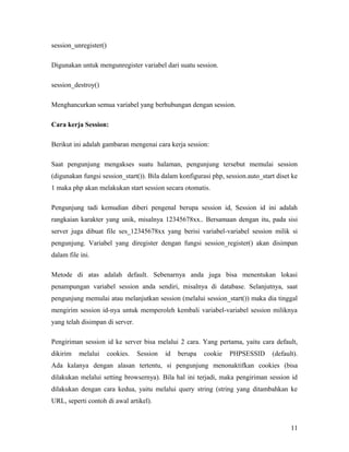 session_unregister()
Digunakan untuk mengunregister variabel dari suatu session.
session_destroy()
Menghancurkan semua variabel yang berhubungan dengan session.
Cara kerja Session:
Berikut ini adalah gambaran mengenai cara kerja session:
Saat pengunjung mengakses suatu halaman, pengunjung tersebut memulai session
(digunakan fungsi session_start()). Bila dalam konfigurasi php, session.auto_start diset ke
1 maka php akan melakukan start session secara otomatis.
Pengunjung tadi kemudian diberi pengenal berupa session id, Session id ini adalah
rangkaian karakter yang unik, misalnya 12345678xx.. Bersamaan dengan itu, pada sisi
server juga dibuat file ses_12345678xx yang berisi variabel-variabel session milik si
pengunjung. Variabel yang diregister dengan fungsi session_register() akan disimpan
dalam file ini.
Metode di atas adalah default. Sebenarnya anda juga bisa menentukan lokasi
penampungan variabel session anda sendiri, misalnya di database. Selanjutnya, saat
pengunjung memulai atau melanjutkan session (melalui session_start()) maka dia tinggal
mengirim session id-nya untuk memperoleh kembali variabel-variabel session miliknya
yang telah disimpan di server.
Pengiriman session id ke server bisa melalui 2 cara. Yang pertama, yaitu cara default,
dikirim melalui cookies. Session id berupa cookie PHPSESSID (default).
Ada kalanya dengan alasan tertentu, si pengunjung menonaktifkan cookies (bisa
dilakukan melalui setting browsernya). Bila hal ini terjadi, maka pengiriman session id
dilakukan dengan cara kedua, yaitu melalui query string (string yang ditambahkan ke
URL, seperti contoh di awal artikel).
11
 