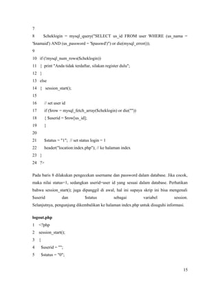 7
8 $cheklogin = mysql_query("SELECT us_id FROM user WHERE (us_nama =
'$namaid') AND (us_password = '$passwd')") or die(mysql_error());
9
10 if (!mysql_num_rows($cheklogin))
11 { print "Anda tidak terdaftar, silakan register dulu";
12 }
13 else
14 { session_start();
15
16 // set user id
17 if ($row = mysql_fetch_array($cheklogin) or die(""))
18 { $userid = $row[us_id];
19 }
20
21 $status = "1"; // set status login = 1
22 header("location:index.php"); // ke halaman index
23 }
24 ?>
Pada baris 8 dilakukan pengecekan username dan password dalam database. Jika cocok,
maka nilai status=1, sedangkan userid=user id yang sesuai dalam database. Perhatikan
bahwa session_start(); juga dipanggil di awal, hal ini supaya skrip ini bisa mengenali
$userid dan $status sebagai variabel session.
Selanjutnya, pengunjung dikembalikan ke halaman index.php untuk disuguhi informasi.
logout.php
1 <?php
2 session_start();
3 {
4 $userid = "";
5 $status = "0";
15
 