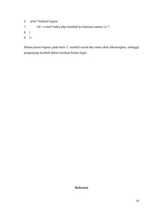 6 print "berhasil logout
7 <br><a href=index.php>kembali ke halaman utama</a>";
8 }
9 ?>
Dalam proses logout, pada baris 3, variabel userid dan status akan dikosongkan, sehingga
pengunjung kembali dalam keadaan belum login.
Referensi
16
 