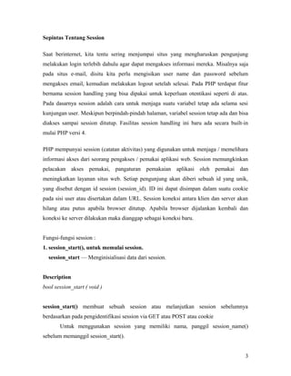Sepintas Tentang Session
Saat berinternet, kita tentu sering menjumpai situs yang mengharuskan pengunjung
melakukan login terlebih dahulu agar dapat mengakses informasi mereka. Misalnya saja
pada situs e-mail, disitu kita perlu mengisikan user name dan password sebelum
mengakses email, kemudian melakukan logout setelah selesai. Pada PHP terdapat fitur
bernama session handling yang bisa dipakai untuk keperluan otentikasi seperti di atas.
Pada dasarnya session adalah cara untuk menjaga suatu variabel tetap ada selama sesi
kunjungan user. Meskipun berpindah-pindah halaman, variabel session tetap ada dan bisa
diakses sampai session ditutup. Fasilitas session handling ini baru ada secara built-in
mulai PHP versi 4.
PHP mempunyai session (catatan aktivitas) yang digunakan untuk menjaga / memelihara
informasi akses dari seorang pengakses / pemakai aplikasi web. Session memungkinkan
pelacakan akses pemakai, pangaturan pemakaian aplikasi oleh pemakai dan
meningkatkan layanan situs web. Setiap pengunjung akan diberi sebuah id yang unik,
yang disebut dengan id session (session_id). ID ini dapat disimpan dalam suatu cookie
pada sisi user atau disertakan dalam URL. Session koneksi antara klien dan server akan
hilang atau putus apabila browser ditutup. Apabila browser dijalankan kembali dan
koneksi ke server dilakukan maka dianggap sebagai koneksi baru.
Fungsi-fungsi session :
1. session_start(), untuk memulai session.
session_start — Menginisialisasi data dari session.
Description
bool session_start ( void )
session_start() membuat sebuah session atau melanjutkan session sebelumnya
berdasarkan pada pengidentifikasi session via GET atau POST atau cookie
Untuk menggunakan session yang memiliki nama, panggil session_name()
sebelum memanggil session_start().
3
 