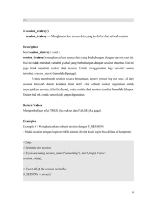 ?>
2. session_destroy()
session_destroy — Menghancurkan semua data yang terdaftar dari sebuah session
Description
bool session_destroy ( void )
session_destroy() menghancurkan semua data yang berhubungan dengan session saat ini.
Hal ini tidak merubah variabel global yang berhubungan dengan session tersebut, Hal ini
juga tidak merubah cookie dari session. Untuk menggunakan lagi variabel sssion
tersebut, session_start() haruslah dipanggil.
Untuk membunuh session secara bersamaan, seperti proses log out user, id dari
session haruslah dalam keadaan tidak aktif. Jika sebuah cookie digunakan untuk
menciptakan session_id (sifat dasar), maka cookie dari session tersebut haruslah dihapus.
Dalam hal ini, sintak setcookie() dapat digunakan.
Return Values
Mengembalikan nilai TRUE jika sukses dan FALSE jika gagal.
Examples
Example #1 Menghancurkan sebuah session dengan $_SESSION
- Mulai session dengan login terlebih dahulu (Script kode login bisa dilihat di lampiran)
<?php
// Initialize the session.
// If you are using session_name("something"), don't forget it now!
session_start();
// Unset all of the session variables.
$_SESSION = array();
6
 