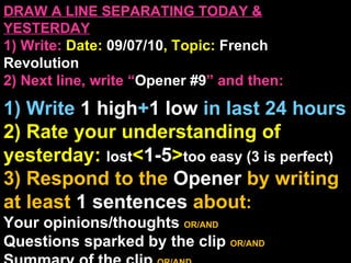 DRAW A LINE SEPARATING TODAY & YESTERDAY 1) Write:   Date:  09/07/10 , Topic:  French Revolution  2) Next line, write “ Opener #9 ” and then:  1) Write  1 high + 1   low   in last 24 hours 2) Rate your understanding of yesterday:  lost < 1-5 > too easy (3 is perfect) 3) Respond to the  Opener  by writing at least   1 sentences  about : Your opinions/thoughts  OR/AND Questions sparked by the clip   OR/AND Summary of the clip  OR/AND Announcements: None 