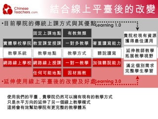 Our vision 結合 Learning 1.0  與  Learning 3.0 的學習模式，將會是學生與老師雙贏的完美局面。 Learning 1.0  的學習模式仍占有重要的地位，無可取代的面對面教學模式，就如同商業往來一樣，也無法完全取代面對面的交易行為。 