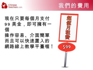 ㄧ般基本的花費  ㄧ般學院自行計畫建立線上學校時所需要的花費 但是，置入 ChineseTeachers.com 所獨創的線上 教學平臺 , 您就不必支出如此龐大的費用了 ! + 總費用預估至少將近 USD 5010 頻寬費用  網站主機  網站設計管理  聲音串流伺服器費用  其他顧問或維護費用 易被搜尋的網域名稱 USD 50/ 月 USD 260/ 月 USD1500 ( 至少 ) USD 200/ 月 USD 2000 ( 至少 ) USD 1000 ( 至少 ) 