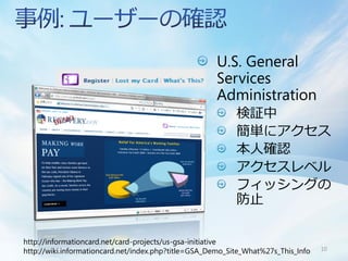 U.S. General
                                                     Services
                                                     Administration
                                                           検証中
                                                           簡単にアクセス
                                                           本人確認
                                                           アクセスレベル
                                                           フィッシングの
                                                           防止

http://informationcard.net/card-projects/us-gsa-initiative
http://wiki.informationcard.net/index.php?title=GSA_Demo_Site_What%27s_This_Info   10
 