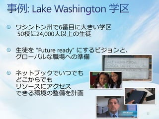 ワシントン州で6番目に大きい学区
50校に24,000人以上の生徒

生徒を “Future ready” にするビジョンと、
グローバルな職場への準備

ネットブックでいつでも
どこからでも
リソースにアクセス
できる環境の整備を計画


                               12
 